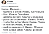 Kelsey @kelseyhardin_ Replying to @imfrenchfried Keanu Reeves... - fathers a child: Keanu Conceives - lies: Keanu Deceives - admits defeat: Keanu Concedes - puts on underwear: Keanu Briefs - visits the arboretum: Keanu Trees - in winter: Keanu Freeze makes macaroni: Keanu Cheese - tells a bad joke: Keanu, please! 11:01 PM - 7 Jun 2019