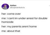My parents aren't home Kellen @captainkalvis her: come over me: i cant im under arrest for double homicide her: my parents arent home me: about that