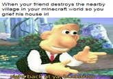 When your friend destroys the nearby village in your minecraft world so you grief his house irl right back at ya, buckaroo