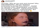 Lifewithmak2005 @lifewithmak2005 YouTube- Why do you pick and choose? Why DISCRIMINATE? "We are disabling comments to protect ALL minors"... except for Danielle Cohn, Bhad Bhabie, and others we choose to "protect". Eating honeycomb? For Life With MaK it's "inappropriate". But other minors/toddlers? Go ahead! 7:06 PM - 17 Apr 2019