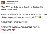 Lifewithmak2005 @lifewithmak2005 Me: W-- do I do now that I've decided to leave YouTube? GOOGLE- "What is Twitch? And do I have to play video games to join?" SOMEONE HELP ME!!!!!!! RETWEET WITH A COMMENT FOR A FOLLOW! 7:11 PM - 6 Jun 2019