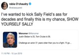 rabia O'chaudry @rabiasquared I've wanted to kick Sally Field's ass for decades and finally this is my chance, SHOW YOURSELF SALLY Misnomer @Misnomer Justin Bieber is 25, Tom Cruise is 56 Challenge an actor 31 years older than you to a fight. I'll go... 11:16 PM - 10 Jun 2019