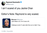 Raymond Summerlin @RMSummerlin I ain't scared of you Jackie Chan Editor's Note: Raymond is very scared. Misnomer @Misnomer Justin Bieber is 25, Tom Cruise is 56 Challenge an actor 31 years older than you to a fight. I'll go... 7:13 PM 10 Jun 2019