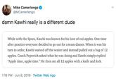 Mike Camerlengo @MCamerlengo damn Kawhi really is a different dude While with the Spurs, Kawhi was known for his love of red apples. One time after practice everyone decided to go out for a team dinner. When it was his turn to order, Kawhi waived off the waiter and instead pulled out a bag of 12 apples. Coach Popovich asked what he was doing and Kawhi simply replied "Apple time, apple time." He then ate all 12 apples with a knife and fork. 1:16 PM Jun 8, 2019 Twitter Web App