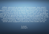 After almost 9 years of marriage Jon and I have decided to divorce. Although this has been one of the hardest decisions of our lives, I know it's what is best for both of us. I will always have love for him, and I am so grateful for all the good times we shared together. My heart is broken by this, but I still believe in love and believe everyone has a chance for a happy ending. Thank you so much for your love and support towards the both of us. Love Jaclyn