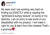 Jaclyn Hill @Jaclynhill My team and I are working very hard on finding out EXACTLY what is causing the "grittiness & bumpy texture" on some of my lipsticks. I am so sorry to see some of you dissatisfied with my product. I will make it right for you & learn from this mistake! That's a promise 12:25 PM -8 Jun 2019