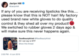 Jaclyn Hill eJaclynhill If any of you are receiving lipsticks like this.... please know that this is NOT hair! My factory used brand new white gloves to do quality control & they shed all over my product! We switched to rubber gloves 2 days ago & will make sure this never happens again RawBeautyKristi @RawBeautyKristi All I can say is W-- Show this thread 2:03 PM - 8 Jun 2019
