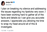 Jaclyn Hill Jaclynhill I plan on breaking my silence and addressing the issues regarding my lipsticks very soon. I have been working hard to gather all of the facts and details so I can give you accurate answers. I appreciate you allowing me time to wrap my head around all of this & investigate 11:31 AM - 11 Jun 2019