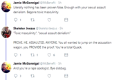 Jamie McGonnigal @McBenefit 5h Literally nothing has been proven false. Enough with your sexual assault denialism. Begone toxic masculinity. Skeletor Jeezus @SkeletorJeezus 5h "Toxic masculinity. "sexual assault denialism" PROVE. HE. ASSAULTED. ANYONE. You all wanted to jump on the accusation wagon, you PROVIDE the proof. You're a total Quack 6 Jamie McGonnigal @McBenefit 5h And you're a r--- apologist. Bye d------. 3