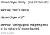 nasa employee: oh hey u guys are back early astronaut: moon's haunted nasa employee: what? astronaut: *loading a pistol and getting back on the rocket-ship* moon's haunted 10:18 PM 29 Oct 2018
