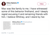 Chloe Dykstra Follow @skydart Max was like family to me. I have witnessed some of this behavior firsthand, and I deeply regret excusing it and remaining friends with him. I believe Whitney, and I stand by her. I never thought I would say anything publicly Whitney Moore @TweetneyMoore correct way to heal. I aven dafanded him, for a dam has been broken long, because I truly believed he was getting better and that the ways he tartured there was no point in sharing the horrific, inhumane things he did to me because publicly condemning someone who is working hid behind his friendship with other good people so he could continue e and several questioned. 6:55 PM 11 Jun 2019
