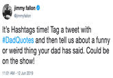 jimmy fallon @jimmyfallon It's Hashtags time! Tag a tweet with #DadQuotes and then tell us about a funny or weird thing your dad has said. Could be on the show! 11:01 AM 12 Jun 2019