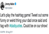 jimmy fallon @jimmyfallon Let's play the hashtag game! Tweet out some funny or weird thing your dad once said and tag with #dadquotes. Could be on our show! 5:28 PM -30 Aug 2011