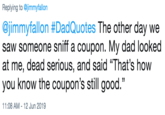 Replying to @jimmyfallon @jimmyfallon #DadQuotes The other day we saw someone sniff a coupon. My dad looked at me, dead serious, and said "That's how you know the coupon's still good." 11:08 AM 12 Jun 2019