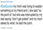 Replying to @jimmyfallon #DadQuotes my mom was trying to explain something to my friend and I, she said "so the point is" but she was interrupted by my dad saying "don't get poked" and my mom asked by what. he said the point. 11:09 AM 12 Jun 2019