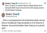 Donald J. Trump After 3 1/2 years, our wonderful Sarah Huckabee Sanders will be leaving the White House at the end of the month and going home to @realDonaldTrump 18h the Great State of Arkansas.... Donald J. Trump @realDonaldTrump ..She is a very special person with extraordinary talents, who has done an incredible job! I hope she decides to run for Governor of Arkansas - she wou ld be fantastic. Sarah, thank you for a job well done! 121K 4:10 PM - Jun 13, 2019
