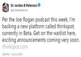 Dr Jordan B Peterson @jordanbpeterson Per the Joe Rogan podcast this week, I'm backing a new platform called thinkspot, currently in Beta. Get on the waitlist here, exciting announcements coming very soon. thinkspot.com 3:00 PM 10 Jun 2019