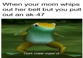 When your mom whips out her belt but you pull out an ak-47 Get nae-nae'd
