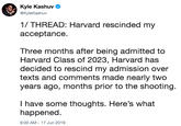 Kyle Kashuv @KyleKashuv 1/ THREAD: Harvard rescinded my ассeptance. Three months after being admitted to Harvard Class of 2023, Harvard has decided to rescind my admission over texts and comments made nearly two years ago, months prior to the shooting. I have some thoughts. Here's what happened. 9:00 AM 17 Jun 2019