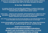 if you're wondering why myself and many others have changed our DP's to this shade of blue it is for SUDAN a nation that is currently bleeding, a nation that has been desperately struggling, a nation that not only needs your prayers but your voice you see... there are people attempting to silence the people of Sudan and so it's up to us to make sure their voices are heard worldwide you don't even have to be from Sudan or be black/African or even Muslim because being human is enough it is enough of a connection for you to know that their suffering is your suffering and remember: #1AmTheSudaneseRevolution #IAMTHESUDANESEREVOLUTION #IAMTHESUDANREVOLUTION