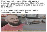 Everyone: man, Die Lit was a perfect masterpiece. There's no way that Playboi Carti could ever top that! Sir. Carti just one year later working on Kid Cudi: FIRE I'm gonna do what's called a pro-gamer move.