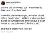 brown anna kendrick @meeracleshappen call me old fashioned, but i was raised to take care of my husband make his plate every night, wash his blood off my hands when I kill him, make sure he's buried in our backyard, always have a clean house so the police don't find out, etc. and that's exactly wife i will be 7:48 PM - 12 Jun 2019