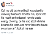 necia @Laneciaaa_xo Call me old fashioned but I was raised to chew my husbands food for him, spit it into his mouth so he doesn't have to waste energy chewing, be his step stool while he brushes his teeth, and never leave the house so a man can't look at me ever 1:27 PM - 14 Jun 2019