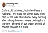 emma riley crane @emma_rileyyyy Call me old fashioned, but when I have a husband, I will make him dinner every night, care for the kids, churn butter every morning after milking the cows, weave clothing from the wool I sheared off our sheep, and die of cholera because it is 1828 10:11 PM 12 Jun 2019 from Austin, TX