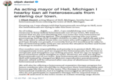 elijah daniel @elijahdaniel As acting mayor of Hell, Michigan I hearby ban all heterosexuals from entering our town. I, Elijah Daniel, acting Mayor of Hell, Michigan, hereby ban all heterosexuals from entering the town of Hell, Michigan Growing up, I was always told that homosexuals would go to Hell, now the heterosexuals are trying to take this from us too. As of today, measures to keep radical heterosexuals out of our town. We want to ensure that we are not admitting into our town the very heterosexual threats we are fighting against. The straights coming into our town, procreating, having We only and love deeply ban all heterosexuality until we can access the situation further and build a strategy to resolve our problem. 2017,I am establishing August new vetting more straight children to take our rightfully gay jobs. want to admit those into our town who will support our town people. I currently feel as if it would just be safer to our responsibility and priority is to protect Hell. We are a Our number one compassionate town, and we support the heterosexuals, but it's time to reevaluate and strengthen our vetting process. And we can no longer in good conscience allow straights heterosexuals out of our town. Any heterosexuals currently residing in Hell will instead be charged deposit, which will be returned after one year of abstinence from any heterosexual activities. to enter. However, we will not deport an $84,000 reproductive precautionary We will also be offering a heterosexual reparative therapy program for hetero residents who would like to denounce their heterosexuality and become gay like the rest of the town. The therapy is not mandatory for heterosexual residents, but it is highly encouraged as all hetero residents who do not participate in reparative therapy will be required wear a scarlet H and meet in the town center at 5:30am wearing cargo shorts 12:40 PM - 30 Aug 2017