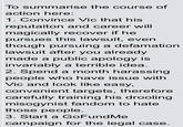 To summarise the course of action here: 1. Convince Vic that his reputaiton and career will magically recover if he pursues this lawsuit, even though pursuing a defamation lawsuit after you already made a public apology is invariably a terrible idea. 2. Spend a month harassing people who have issue with Vic and look like easy, convenient targets, therefore carefully training his drooling misogynist fandom to hate those people. 3. Start a GoFundMe campaign for the legal case.
