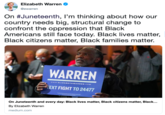 Elizabeth Warren @ewarren On #Juneteenth, l'm thinking about how our country needs big, structural change confront the oppression that Black Americans still face today. Black lives matter, Black citizens matter, Black families matter. WARREN www.ELIZABETHWARREN.COM TEXT FIGHT TO 24477 On Juneteenth and every day: Black lives matter, Black citizens matter, Black... By Elizabeth Warren medium.com