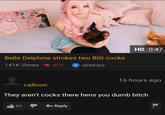 HD 0:47 Belle Delphine strokes two BIG cocks 141K Views 31% VERIFIED 16 hours ago callcon They aren't cocks there hens you dumb bitch Reply 89