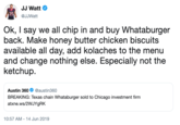 JJ Watt 99 @JJWatt Ok, I say we all chip in and buy Whataburger back. Make honey butter chicken biscuits available all day, add kolaches to the menu and change nothing else. Especially not the ketchup @austin360 Austin 360 BREAKING: Texas chain Whataburger sold to Chicago investment firm atxne.ws/2WJYgRK 10:57 AM 14 Jun 2019