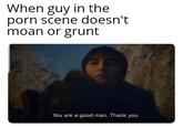 When guy in the p--- scene doesn't moan or grunt You are a good man. Thank you