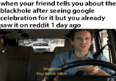 when your friend tells you about the blackhole after seeing google celebration for it but you already saw it on reddit 1 day ago [laughter] -You dumb bitch. FX