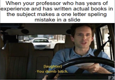 When your professor who has years of experience and has written actual books in the subject makes a one letter speling mistake in a slide [laughter] -You dumb bitch. FX