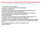 How to get r/The_Donald Quarantined (a stragetic guide to silence everybody you disagree with) 1. Create a new account 2. Go to a sub you don't like and post terrible comments 3. Report every comment you see, both good and bad to overwhelm the moderators 4. A few days later report all the terrible comments that didn't get removed to the Reddit Administrators 5. Inform your favorite Left-Leaning "journalists" so they can write stories with their "proof" 6. Allow the sub-reddits fate to be determined by those who have wanted you removed from Reddit from day one 7. Congratulations, r/The_Donald is now Quarantined
