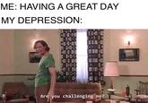 It really be like that sometimes ME: HAVING A GREAT DAY MY DEPRESSION: Are you challenging me?