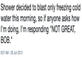 Shower decided to blast only freezing cold water this morning, so if anyone asks how 11m doing, 11m responding "NOT GREAT, BOB." 8:57 AM - 28 Jun 2013