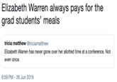 Elizabeth Warren always pays for the grad students' meals tricia matthew @triciamatthew Elizabeth Warren has never gone over her allotted time at a conference. Not even once 9:59 PM 26 Jun 2019