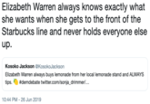 Elizabeth Warren always knows exactly what she wants when she gets to the front of the Starbucks line and never holds everyone else up. Kosoko Jackson @KosokoJackson Elizabeth Warren always buys lemonade from her local lemonade stand and ALWAYS #demdebate twitter.com/sonja_drimmer/... tips. 10:44 PM - 26 Jun 2019