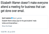 Elizabeth Warren doesn't make everyone attend a meeting for business that can get done over email. Matt Gabriele @prof_gabriele Elizabeth Warren always pays for the grad students' meals twitter.com/triciamatthew/... Show this thread 10:05 PM 26 Jun 2019