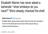Elizabeth Warren has never asked a bartender "what whiskeys do you have?" She's already checked the shelf. Alisha Grauso @AlishaGrauso Elizabeth Warren always knows exactly what she wants when she gets to the front of the Starbucks line and never holds everyone else up. twitter.com/KosokoJackson/... 10:46 PM 26 Jun 2019
