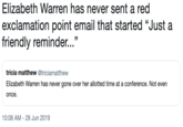 Elizabeth Warren has never sent a red exclamation point email that started "Just a friendly reminder..." tricia matthew @triciamatthew Elizabeth Warren has never gone over her allotted time at a conference. Not even once 10:08 AM - 28 Jun 2019