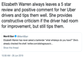 Elizabeth Warren always leaves a 5 star review and positive comment for her Uber drivers and tips them well. She provides constructive criticism if the driver had room for improvement, but still tips them. Merrill Barr @MerrillBarr Elizabeth Warren has never asked a bartender "what whiskeys do you have?" She's already checked the shelf. twitter.com/alishagrauso/s... Show this thread 10:58 AM 28 Jun 2019