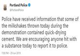 Portland Police @PortlandPolice Police have received information that some of the milkshakes thrown today during the demonstration contained quick-drying cement. We are encouraging anyone hit with a substance today to report it to police. 7:08 PM 29 Jun 2019