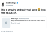 christine teigen @chrissyteigen This is amazing and really well done fired about 3 in I got Green Chyna @CORNYASSBITCH Being Beyoncé's assistant for the day: DONT GET FIRED THREAD Show this thread 4:27 AM 23 Jun 2019