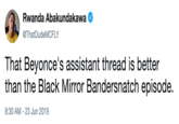 Rwanda Abakundakawa @ThatDudeMCFLY That Beyonce's assistant thread is better than the Black Mirror Bandersnatch episode. 8:30 AM -23 Jun 2019
