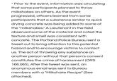 Prior to the event, information was circulating that some participants planned to throw milkshakes on others. As the event progressed, officers learned from some participants that a substance similar to quick drying concrete was being added to some of the "milkshakes." A Lieutenant in the field observed some of the material and noted the texture and smell was consistent with concrete. The Portland Police Bureau sent a tweet out to bring attention to this potential hazard and to encourage victims to contact us. The act of throwing any substance on another person without that person's consent constitutes the crime of harassment (ORS 166.065). After the tweet was sent, an anonymous email was sent to Bureau members with a "Milkshake Recipe" (See attached)