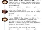 Haley 2020. RUa citizen or RU... 1d If some tries to throw liquid in your face you every right to fill theirs in with 9mm hollow points 225 31 104 Lawrence Rosenblatt 1d "Minor inconveniences lead me to killing people" 238 Haley 2020. RU a citizen or R U... 1d If someone is taken by surprise and without knowledge of what is being thrown at them, they have every right to respond with deadly force. Acid attacks are a thing you know. 97 47 t21